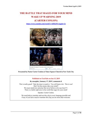 Version Dated April 4, 2019
Page 1 of 10
THE BATTLE THAT RAGES FOR YOUR MIND
WAKE UP WARNING 2019
(CARTER CONLON)
https://www.youtube.com/watch?v=tJDZeW1-igg&t=2s
Presented by Pastor Carter Conlon at Times Square Church in New York City
Published on YouTube on Jan 13, 2019
By mssophie | January 17, 2019 | comments 0.
This is really good! Take the time to watch it. You will learn a lot. This is war!
Don’t let the enemy take your mind!!
We must stand now and pray like never before as he says here!!!!.
There is a battle right now in the world that rages for your mind!
Speaker: Carter Conlon.
We need help to translate and text this clip in every language possible and
if any of you feel a need to translate this clip you are more than welcome.
 