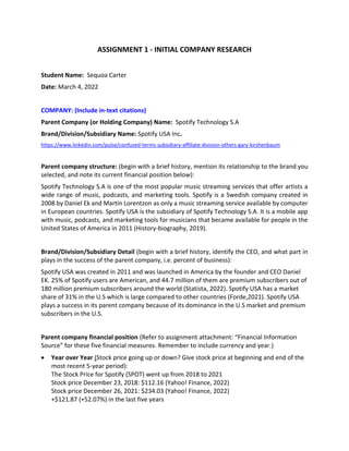 ASSIGNMENT 1 - INITIAL COMPANY RESEARCH
Student Name: Sequoa Carter
Date: March 4, 2022
COMPANY: (Include in-text citations)
Parent Company (or Holding Company) Name: Spotify Technology S.A
Brand/Division/Subsidiary Name: Spotify USA Inc.
https://www.linkedin.com/pulse/confused-terms-subsidiary-affiliate-division-others-gary-kirshenbaum
Parent company structure: (begin with a brief history, mention its relationship to the brand you
selected, and note its current financial position below):
Spotify Technology S.A is one of the most popular music streaming services that offer artists a
wide range of music, podcasts, and marketing tools. Spotify is a Swedish company created in
2008 by Daniel Ek and Martin Lorentzon as only a music streaming service available by computer
in European countries. Spotify USA is the subsidiary of Spotify Technology S.A. It is a mobile app
with music, podcasts, and marketing tools for musicians that became available for people in the
United States of America in 2011 (History-biography, 2019).
Brand/Division/Subsidiary Detail (begin with a brief history, identify the CEO, and what part in
plays in the success of the parent company, i.e. percent of business):
Spotify USA was created in 2011 and was launched in America by the founder and CEO Daniel
EK. 25% of Spotify users are American, and 44.7 million of them are premium subscribers out of
180 million premium subscribers around the world (Statista, 2022). Spotify USA has a market
share of 31% in the U.S which is large compared to other countries (Forde,2021). Spotify USA
plays a success in its parent company because of its dominance in the U.S market and premium
subscribers in the U.S.
Parent company financial position (Refer to assignment attachment: “Financial Information
Source” for these five financial measures. Remember to include currency and year.)
 Year over Year (Stock price going up or down? Give stock price at beginning and end of the
most recent 5-year period):
The Stock Price for Spotify (SPOT) went up from 2018 to 2021
Stock price December 23, 2018: $112.16 (Yahoo! Finance, 2022)
Stock price December 26, 2021: $234.03 (Yahoo! Finance, 2022)
+$121.87 (+52.07%) in the last five years
 