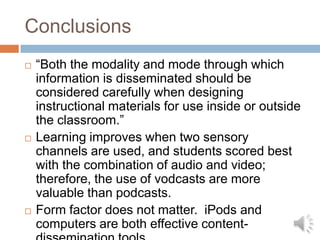 Limitations and Future ResearchSimulated learning environmentWhat happens in the real day-to-day classroom?What happens when other theoretical principals are tested?StudentsWhat happens when learners are more diverse? Single modalityHow do visual and aural text differ as a single modality (eBook vs. audio book)?Long-term effectsWhat are the effects of iPod use over time?