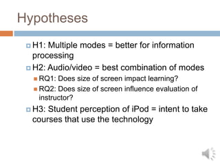HypothesesH1: Multiple modes = better for information processingH2: Audio/video = best combination of modesRQ1: Does size of screen impact learning?RQ2: Does size of screen influence evaluation of instructor?H3: Student perception of iPod = intent to take courses that use the technology