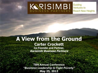 Guiding
                                      Ventures to
                                      Reach New Heights




A View from the Ground
          Carter Crockett
         Co-Founder and Partner,
      Karisimbi Business Partners



         TBN Annual Conference
  “Business Leadership to Fight Poverty”
             May 25, 2012
 