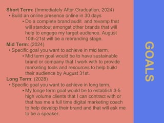 GOALS
Short Term: (Immediately After Graduation, 2024)
• Build an online presence online in 30 days
‣Do a complete brand audit and revamp that
will standout amongst other brands that will
help to engage my target audience. August
10th-21st will be a rebranding stage.
Mid Term: (2024)
• Specific goal you want to achieve in mid term.
‣Mid term goal would be to have sustainable
brand or company that I work with to provide
marketing tools and resources to help build
their audience by August 31st.
Long Term: (2028)
• Specific goal you want to achieve in long term.
‣My longe term goal would be to establish 3-5
high volume clients that I can contract with or
that has me a full time digital marketing coach
to help develop their brand and that will ask me
to be a speaker.
 