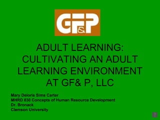 ADULT LEARNING: CULTIVATING AN ADULT LEARNING ENVIRONMENT AT GF& P, LLC Mary Deloris Sims Carter MHRD 830 Concepts of Human Resource Development Dr. Bronack Clemson University 