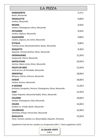 La Pizza
MARGHERITA 8,00 €
Basilic, Mozzarella
PROSCIUTTO 9,00 €
Jambon, Mozzarella
REGINA 9,50 €
Jambon, Champignons, Olives, Mozzarella
PAYSANNE 9,50 €
Lardons, Oignons, Mozzarella
ALSACIENNE 9,80 €
Lardons, Oignons, Ail, Crème, Mozzarella
D’ITALIA 9,80 €
Tomates cerise, Mozzarella fraîche, Basilic, Mozzarella
ROQUETTE 9,30 €
Roquette, Tomates fraîches, Olives, Mozzarella
FROMAGIANO 11,50 €
Gorgonzola, Chèvre, Mozzarella
NAPOLITAINE 10,50 €
Anchois, Câpres cerise, Olives, Mozzarella
FRUITS DE MER 12,50 €
Fruits de mer, Ail-Persillade, Mozzarella
ORIENTALE 10,00 €
Merguez, Chorizo, Poivrons, Mozzarella
HAWAÏ 10,00 €
Jambon, Ananas, Mozzarella
4 SAISONS 11,50 €
Artichaut, Courgettes, Poivrons, Champignons, Olives, Mozzarella
CHEF 12,50 €
Coppa, Roquette, Mozzarella Bufala, Olives, Mozzarella
CALZONE 10,00 €
Jambon, Champignons, Œuf, Mozzarella
CRUDO 12,00 €
Jambon cru d’Italie, Basilic, Mozzarella
CALABRAISE 12,00 €
Ventricina, N’Duja, Piment frais, Mozzarella
BASILICATA 13,50 €
Pesto, Tomates, Jambon cru, Mozza Bufala, Roquette, Parmesan
Supplément Fruits de mer, Jambon cru, Gorgonzola 2,00 € / Autre supplément 1,00 €
LA SALADE VERTE
4,00 €
 