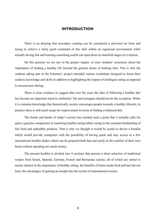 INTRODUCTION
There is no denying that nowadays cooking can be considered a universal art form and
trying to achieve a fairly good command of this skill within an organized environment while
actually having fun and learning something useful can open doors to manifold stages of evolution.
On this premise we set one of the project targets: to raise students’ awareness about the
importance of leading a healthy life beyond the general desire of looking slim. This is why the
students taking part in the Erasmus+ project attended various workshops designed to boost their
cookery knowledge and skills in addition to highlighting the impact of intelligent eating as opposed
to unconscious dieting.
There is clear evidence to suggest that over the years the idea of following a healthy diet
has become an important trend in celebrities’ life and teenagers should not be the exception. While
it is common knowledge that theoretically society encourages people towards a healthy lifestyle, in
practice there is still much scope for improvement in terms of finding a balanced diet.
The hustle and bustle of today’s society has reached such a point that it actually calls for
quite a genuine competence in mastering healthy eating habits owing to the constant bombarding of
fast food and unhealthy products. That is why we thought it would be useful to devise a booklet
which would provide youngsters with the possibility of having quick and easy access to a few
international healthy dishes which can be prepared both fast and easily in the comfort of their own
home without spending too much money.
The present booklet is divided into 4 sections that present a short selection of traditional
recipes from Greek, Spanish, German, French and Romanian cuisine, all of which are aimed to
arouse interest in the importance of healthy eating, the benefits of home-made food and last but not
least, the advantages of gaining an insight into the secrets of international cuisine.
3
 