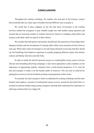 CONCLUSIONS
Throughout the cooking workshops, the students who took part in the Erasmus+ project
discovered that there are many types of healthy food and different ways to prepare it.
We would like to place emphasis on the fact that direct involvement in the cooking
activities enabled the youngsters to gain valuable insight into what healthy eating represents and
ensured that an increasing number of students showed an interest in reshaping eating habits and
trying to cook foods which are typical of other cultures.
We consider that both parents and teachers should foster the acquisition of knowledge about
adequate nutrition and the development of cooking skills within extra-curricular activities from an
early age. What really counts for teenagers is not only being informed or knowing what they should
eat, but benefitting from hands-on experience in actually preparing different recipes from distinct
cultures and finding what best suits their body.
In order to satisfy the need for personal success in a rushed global society, prone to diverse
illnesses and misleading advertising campaigns, it also seems appropriate to place emphasis on the
importance of approaching students’ education from a food-oriented perspective if we want the
kids and teenagers of today to be the healthy adults of tomorrow.	This can only be achieved by
getting them actively involved in both the purchase and preparation of their meals.
To conclude, the main concept to which we dedicated the cooking workshops and this short
booklet which gathers a selection of multicultural recipes revolves around the firm belief that it is
essential to promote healthy eating among youngsters and help them understand the importance of
following a balanced diet for a happy life.
35
 