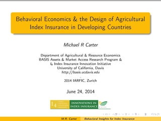 Behavioral Economics & the Design of Agricultural
Index Insurance in Developing Countries
Michael R Carter
Department of Agricultural & Resource Economics
BASIS Assets & Market Access Research Program &
I4 Index Insurance Innovation Initiative
University of California, Davis
http://basis.ucdavis.edu
.
2014 IARFIC, Zurich
June 24, 2014
M.R. Carter Behavioral Insights for Index Insurance
 