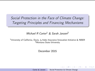 Social Protection in the Face of Climate Change:
Targeting Principles and Financing Mechanisms
Michael R Carter1 & Sarah Janzen2
1University of California, Davis, I4 Index Insurance Innovation Initiative & NBER
2Montana State University
December 2015
Carter & Janzen Social Protection & Climate Change
 