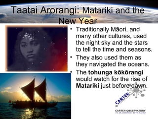 Taatai Arorangi: Matariki and the
New Year
• Traditionally Māori, and
many other cultures, used
the night sky and the stars
to tell the time and seasons.
• They also used them as
they navigated the oceans.
• The tohunga kōkōrangi
would watch for the rise of
Matariki just before dawn.
 