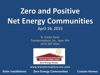 Zero and Positive
Net Energy Communities
April 16, 2015
R. Carter Scott
Transformations, Inc. Ayer, MA
(978) 597-0542
www.transformations-inc.com
Solar installations Zero Energy Communities Custom Homes
 