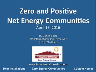 Zero	and	Posi,ve		
Net	Energy	Communi,es	
April	16,	2016	
	
	
R. Carter Scott
Transformations, Inc. Ayer, MA
(978) 597-0542
www.transformations-inc.com
Solar installations Zero Energy Communities Custom Homes
 