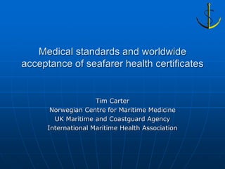 Medical standards and worldwide
acceptance of seafarer health certificates


                     Tim Carter
       Norwegian Centre for Maritime Medicine
        UK Maritime and Coastguard Agency
      International Maritime Health Association
 