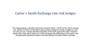 Carter + Smith Exchange rate risk hedges
This case presents a situation where the company Carter + Smith (C+S), which receives
U.S. dollars to finance a Colombian pesos project, decided to create a hedge to cover
the risk of an ex- change rate fall (revaluation of the COP against the USD). However,
shortly after, there was a sharp rise in the exchange rate (devaluation of the peso), and
this generated significant losses in the Non Delivery Forwards (NDF) contracts.
 