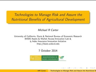 Technologies to Manage Risk and Assure the
Nutritional Beneﬁts of Agricultural Development
Michael R Carter
University of California, Davis & National Bureau of Economic Research
BASIS Assets & Market Access Innovation Lab &
I4 Index Insurance Innovation Initiative
http://basis.ucdavis.edu
7 October 2014
MR Carter Technologies to Manage Risk and Assure the Nutritional Be
 