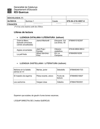 Generalitat de Catalunya
Departament d’Educació
IES Quercus
SOCIOLOGIA (*)
QUÍMICA Química 1 Casals 978-84-218-3897-6
FRANCÈS
- - - - - - - - - - - - - - - - - - - -- -
(*) Una sola matèria amb dos llibres
Llibres de lectura
• LLENGUA CATALANA I LITERATURA (tothom)
• LLENGUA CASTELLANA I LITERATURA (tothom)
Mañana en la batalla
piensa en mí
Marías, javier Debolsillo 9788483461723
El maestro de esgrima Pérez-reverte, arturo Punto de
lectura
9788466316927
Los cachorros Vargas Llosa Cátedra 9788437603551
Esperem que acabeu de gaudir d’unes bones vacances.
L’EQUIP DIRECTIU DE L’Institut QUERCUS
Tirant lo Blanc.
Episodis amorosos
(versió actualitzada)
Joanot Martorell Educaula. Col.
Les Eines, 45
97884915192367
Aigües encantades
Joan Puig i
Ferreter
Clàssics
castellnou
978-84-9804-995-4
La pell freda
Alfred Sánchez-
Piñol
Ed. La
Campana
9788495616258
 