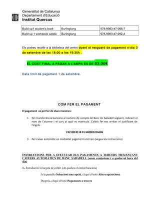 Generalitat de Catalunya
Departament d’Educació
Institut Quercus
Build up1 student’s book Burlingtong 978-9963-47-988-7
Build up 1 workbook català Burlingtong 978-9963-47-992-4
Els podreu recollir a la biblioteca del centre duent el resguard de pagament el dia 3
de setembre de les 18:00 a les 19:30h .
EL COST FINAL A PAGAR A L’AMPA ÉS DE 63,00€
Data límit de pagament 1 de setembre.
COM FER EL PAGAMENT
El pagament es pot fer de dues maneres:
1- Per transferència bancària al número de compte de Banc de Sabadell següent, indicant el
nom de l’alumne i el curs al qual es matricula. Caldrà fer-nos arribar el justificant de
l’ingrés :
ES2100 8118 91 640001016606
2- Per caixer automàtic en modalitat pagament a tercers (vegeu les instruccions)
INSTRUCCIONS PER A EFECTUAR ELS PAGAMENTS A TERCERS MITJANÇANT
CAIXERS AUTOMÀTICS DE BANC SABADELL (sense comissions i a qualsevol hora del
dia)
1.- Introdueixi la targeta de crèdit. (de qualsevol entitat bancària)
A la pantalla Seleccioni una opció, cliqui el botó Altres operacions.
Després, cliqui el botó Pagaments a tercers
 