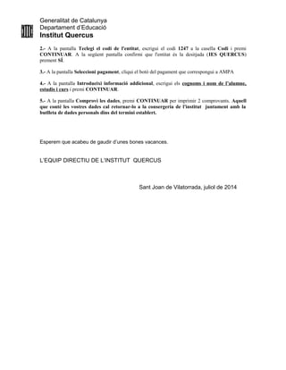 Generalitat de Catalunya
Departament d’Educació
Institut Quercus
2.- A la pantalla Teclegi el codi de l'entitat, escrigui el codi 1247 a la casella Codi i premi
CONTINUAR. A la següent pantalla confirmi que l'entitat és la desitjada (IES QUERCUS)
prement SÍ.
3.- A la pantalla Seleccioni pagament, cliqui el botó del pagament que correspongui a AMPA
4.- A la pantalla Introdueixi informació addicional, escrigui els cognoms i nom de l’alumne,
estudis i curs i premi CONTINUAR.
5.- A la pantalla Comprovi les dades, premi CONTINUAR per imprimir 2 comprovants. Aquell
que conté les vostres dades cal retornar-lo a la consergeria de l'institut juntament amb la
butlleta de dades personals dins del termini establert.
Esperem que acabeu de gaudir d’unes bones vacances.
L’EQUIP DIRECTIU DE L’INSTITUT QUERCUS
Sant Joan de Vilatorrada, juliol de 2014
 