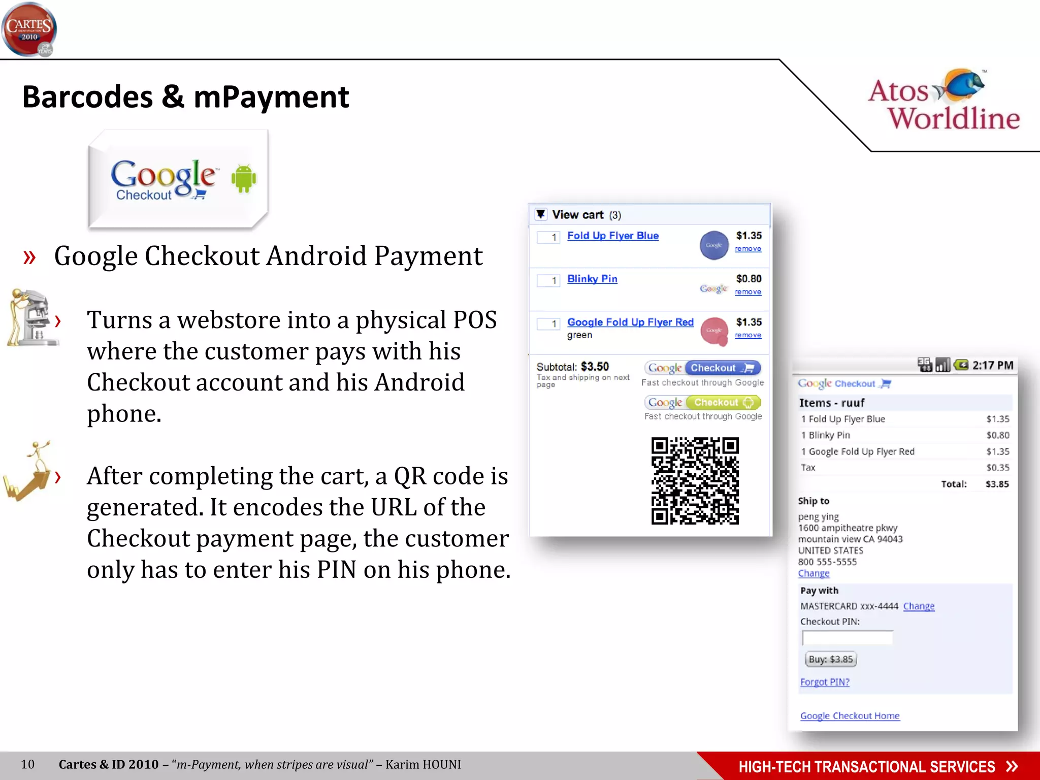 Barcodes & mPayment



» Google Checkout Android Payment

     › Turns a webstore into a physical POS
       where the customer pays with his
       Checkout account and his Android
       phone.

     › After completing the cart, a QR code is
       generated. It encodes the URL of the
       Checkout payment page, the customer
       only has to enter his PIN on his phone.




10   Cartes & ID 2010 – “m-Payment, when stripes are visual” – Karim HOUNI   HIGH-TECH TRANSACTIONAL SERVICES
 