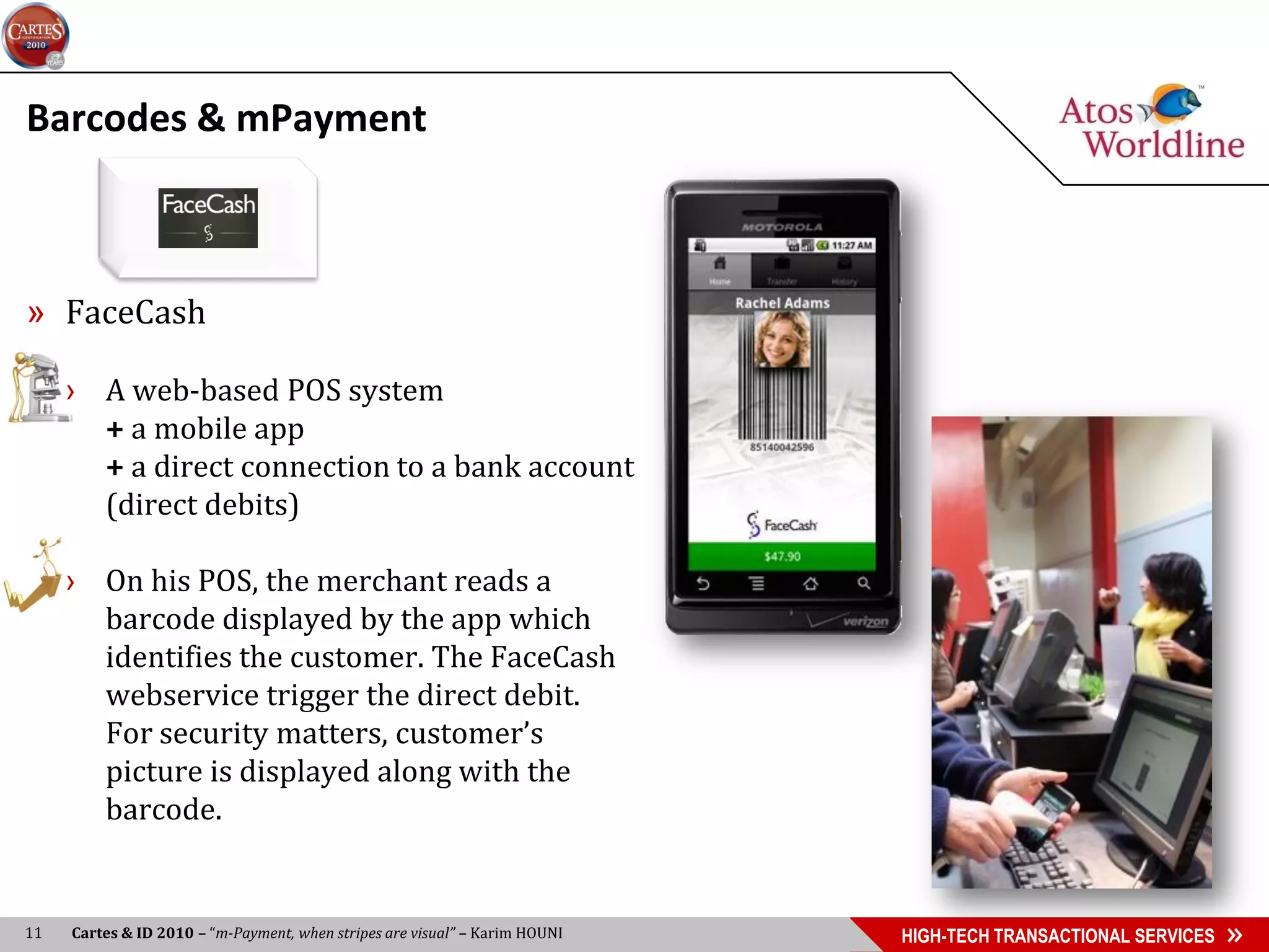 Barcodes & mPayment



» FaceCash

     › A web-based POS system
       + a mobile app
       + a direct connection to a bank account
       (direct debits)

     › On his POS, the merchant reads a
       barcode displayed by the app which
       identifies the customer. The FaceCash
       webservice trigger the direct debit.
       For security matters, customer’s
       picture is displayed along with the
       barcode.


11   Cartes & ID 2010 – “m-Payment, when stripes are visual” – Karim HOUNI   HIGH-TECH TRANSACTIONAL SERVICES
 