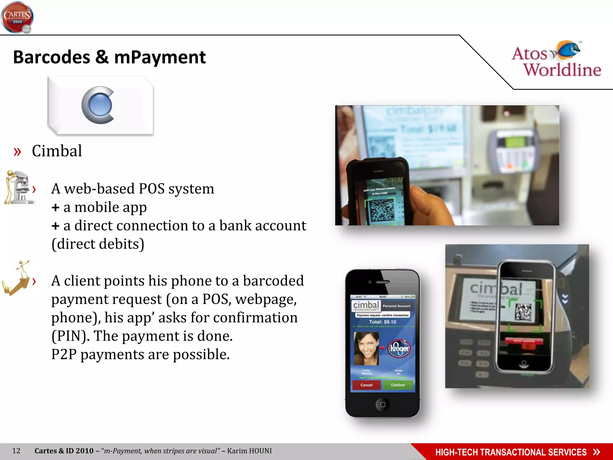 Barcodes & mPayment



» Cimbal

     › A web-based POS system
       + a mobile app
       + a direct connection to a bank account
       (direct debits)

     › A client points his phone to a barcoded
       payment request (on a POS, webpage,
       phone), his app’ asks for confirmation
       (PIN). The payment is done.
       P2P payments are possible.




12   Cartes & ID 2010 – “m-Payment, when stripes are visual” – Karim HOUNI   HIGH-TECH TRANSACTIONAL SERVICES
 