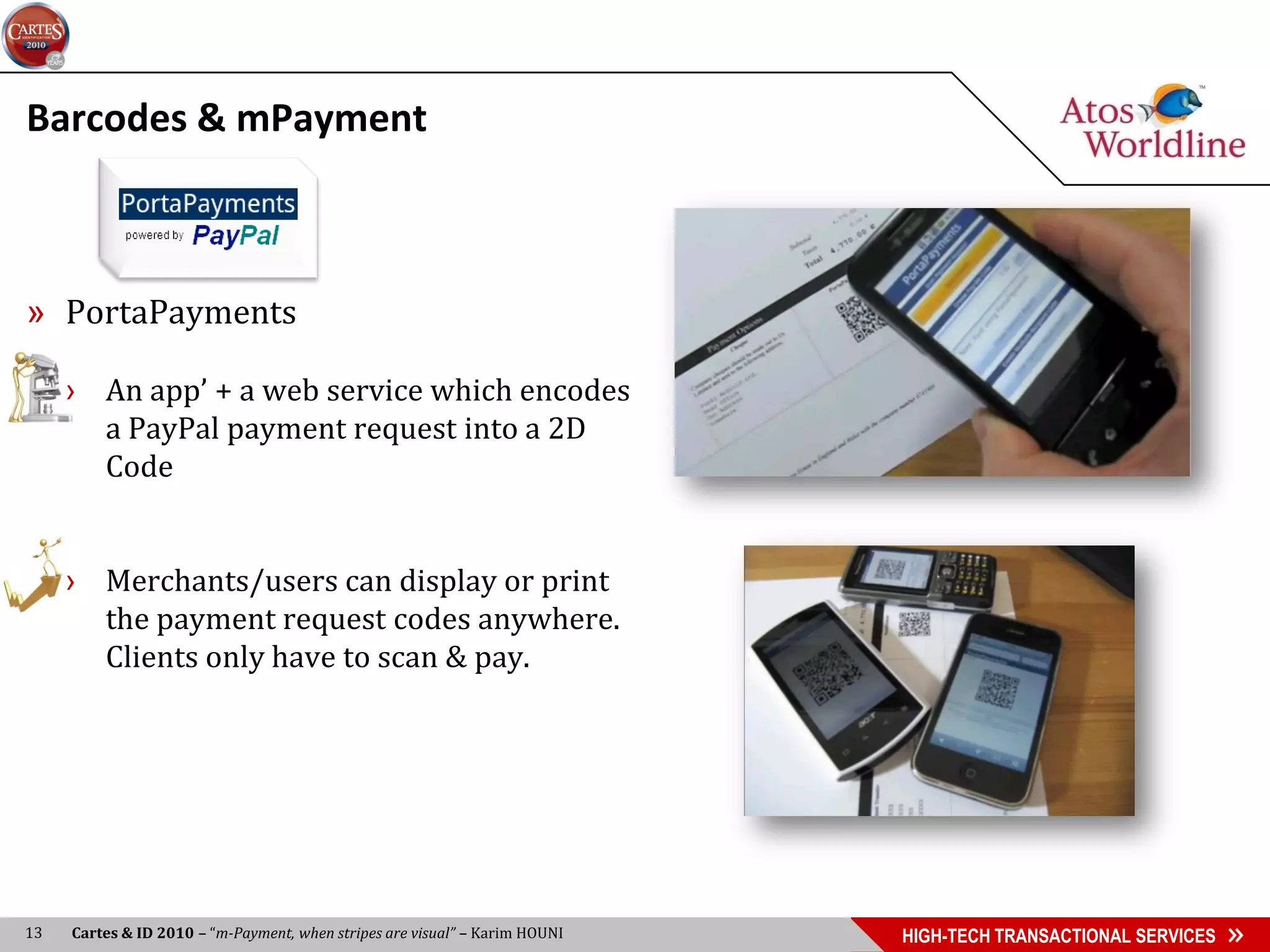 Barcodes & mPayment



» PortaPayments

     › An app’ + a web service which encodes
       a PayPal payment request into a 2D
       Code


     › Merchants/users can display or print
       the payment request codes anywhere.
       Clients only have to scan & pay.




13   Cartes & ID 2010 – “m-Payment, when stripes are visual” – Karim HOUNI   HIGH-TECH TRANSACTIONAL SERVICES
 