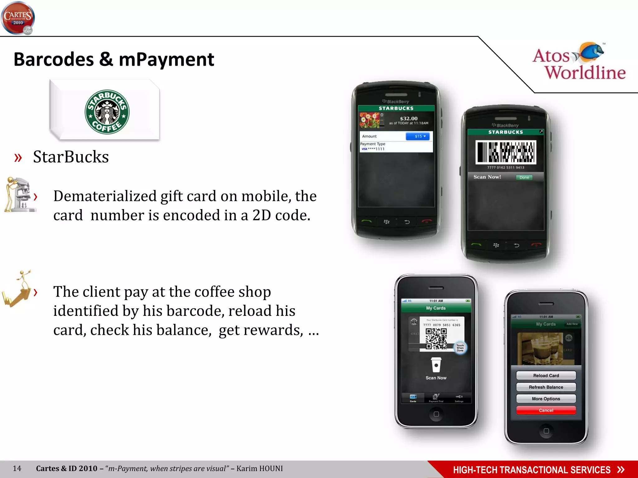 Barcodes & mPayment



» StarBucks

     › Dematerialized gift card on mobile, the
       card number is encoded in a 2D code.



     › The client pay at the coffee shop
       identified by his barcode, reload his
       card, check his balance, get rewards, …




14   Cartes & ID 2010 – “m-Payment, when stripes are visual” – Karim HOUNI   HIGH-TECH TRANSACTIONAL SERVICES
 