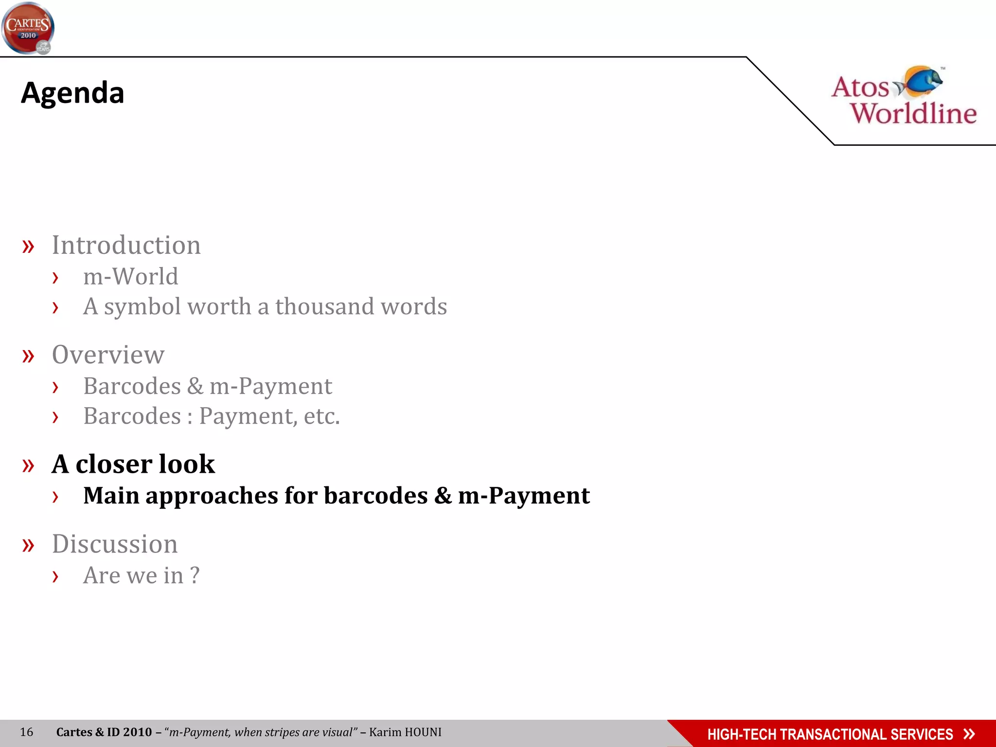Agenda



» Introduction
     › m-World
     › A symbol worth a thousand words
» Overview
     › Barcodes & m-Payment
     › Barcodes : Payment, etc.
» A closer look
     › Main approaches for barcodes & m-Payment
» Discussion
     › Are we in ?




16   Cartes & ID 2010 – “m-Payment, when stripes are visual” – Karim HOUNI   HIGH-TECH TRANSACTIONAL SERVICES
 
