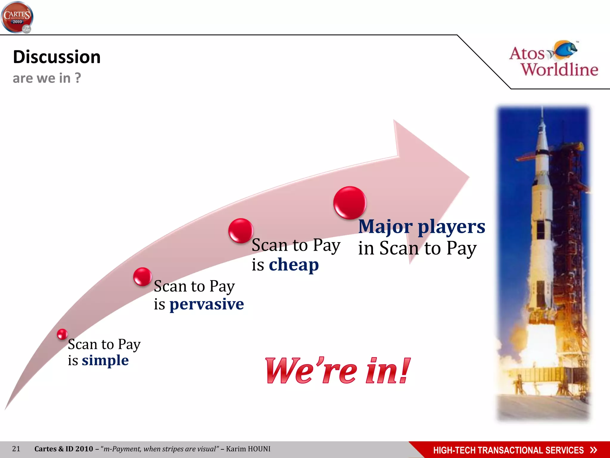 Discussion
are we in ?




                                                                                Major players
                                                                    Scan to Pay in Scan to Pay
                                                                    is cheap
                                       Scan to Pay
                                       is pervasive

              Scan to Pay
              is simple




21   Cartes & ID 2010 – “m-Payment, when stripes are visual” – Karim HOUNI              HIGH-TECH TRANSACTIONAL SERVICES
 