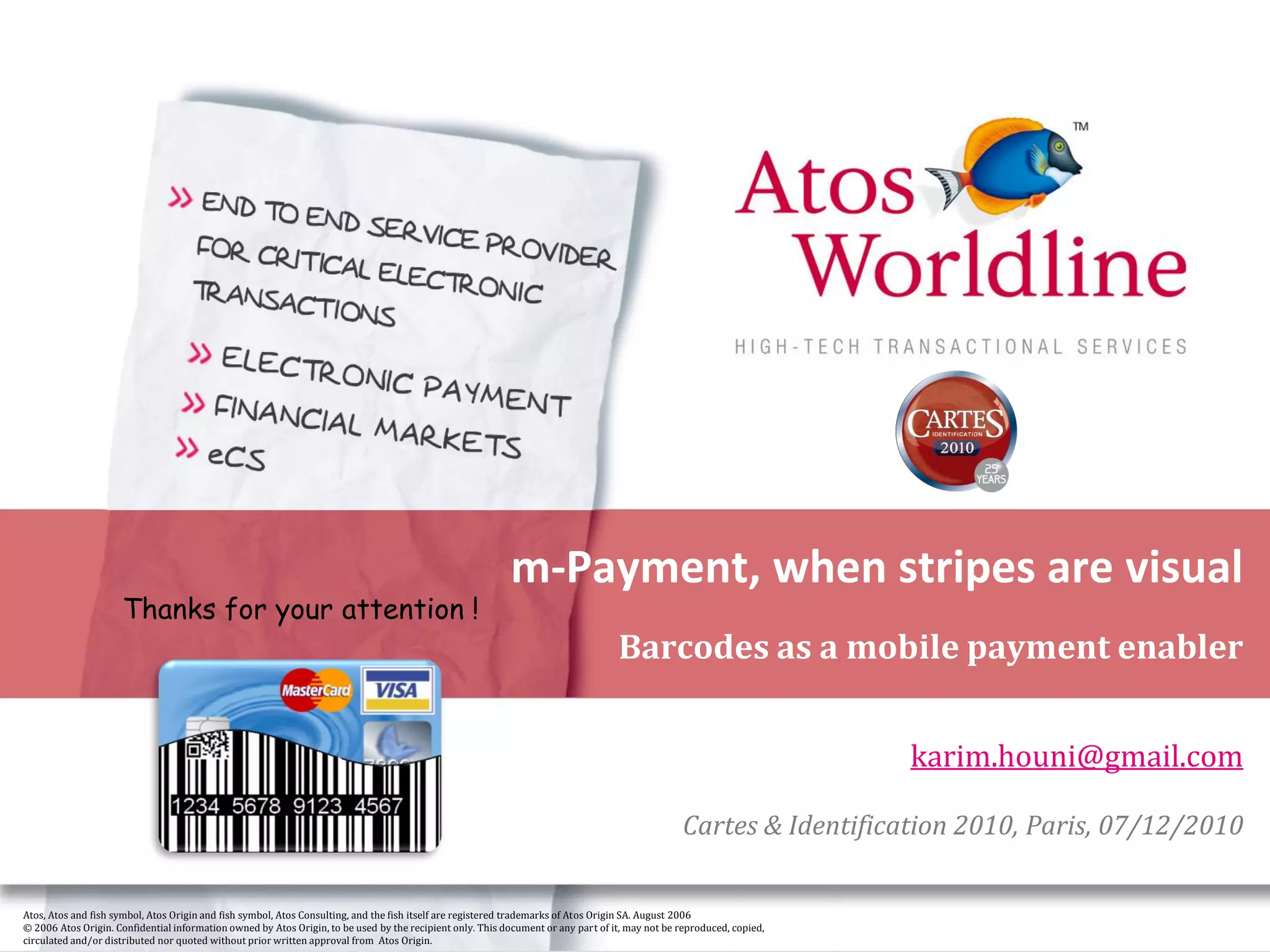 m-Payment, when stripes are visual
                     Thanks for your attention !
                                                                                                                                   Barcodes as a mobile payment enabler


                                                                                                                                                                       karim.houni@gmail.com

                                                                                                                                                 Cartes & Identification 2010, Paris, 07/12/2010

Atos, Atos and fish symbol, Atos Origin and fish symbol, Atos Consulting, and the fish itself are registered trademarks of Atos Origin SA. August 2006
© 2006 Atos Origin. Confidential information owned by Atos Origin, to be used by the recipient only. This document or any part of it, may not be reproduced, copied,
circulated and/or distributed nor quoted without prior written approval from Atos Origin.
 