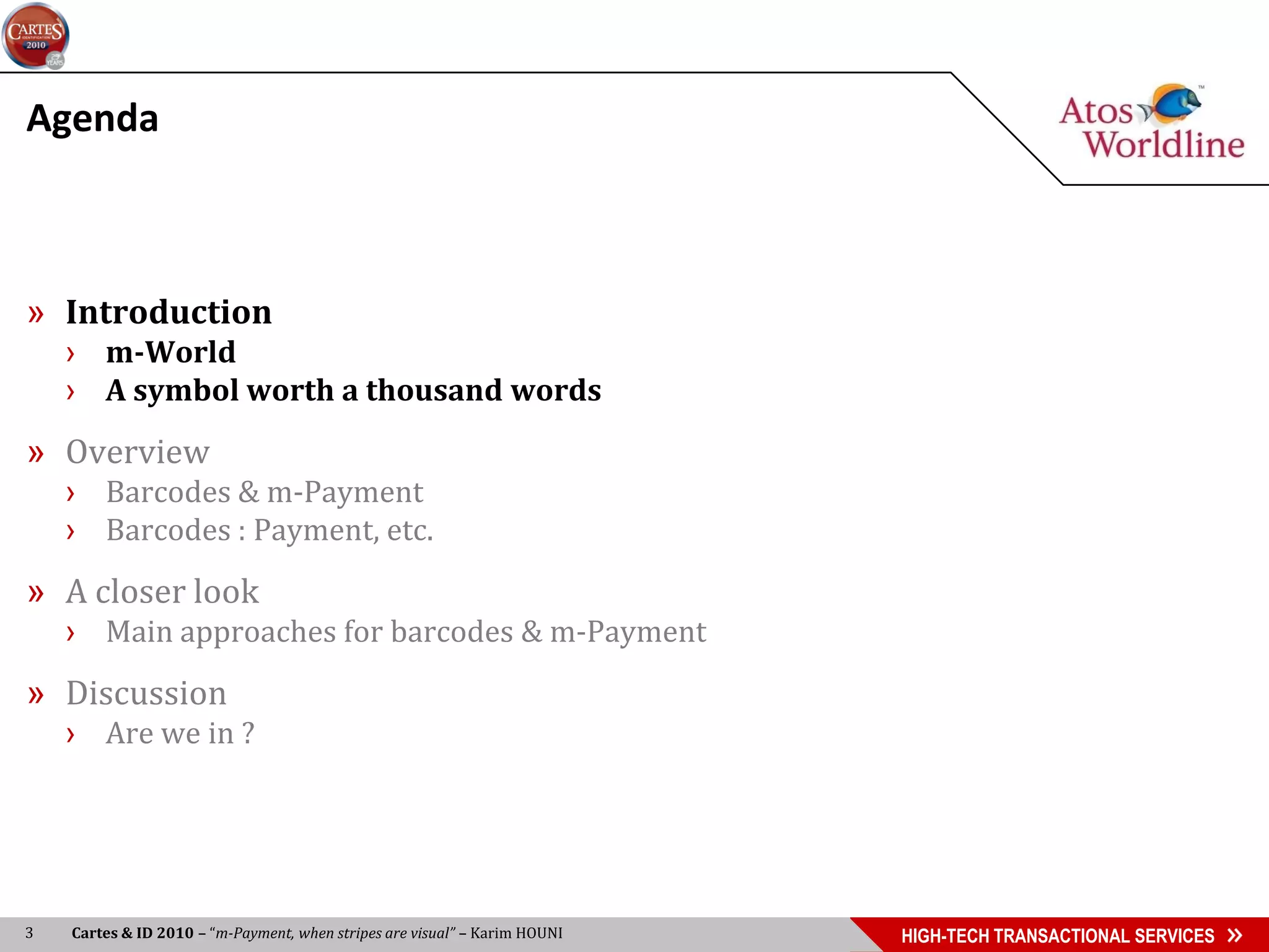 Agenda



» Introduction
    › m-World
    › A symbol worth a thousand words
» Overview
    › Barcodes & m-Payment
    › Barcodes : Payment, etc.
» A closer look
    › Main approaches for barcodes & m-Payment
» Discussion
    › Are we in ?




3   Cartes & ID 2010 – “m-Payment, when stripes are visual” – Karim HOUNI   HIGH-TECH TRANSACTIONAL SERVICES
 