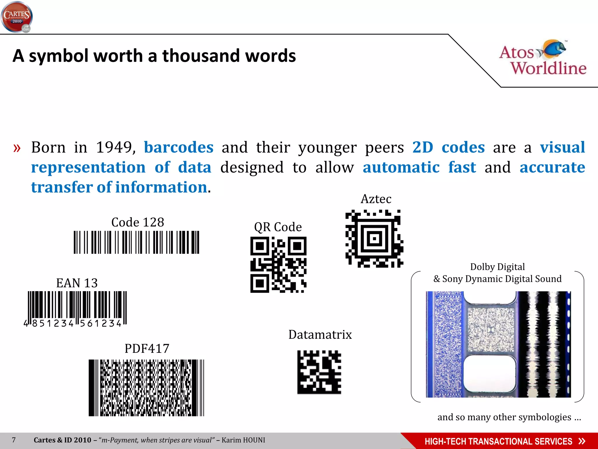A symbol worth a thousand words



» Born in 1949, barcodes and their younger peers 2D codes are a visual
  representation of data designed to allow automatic fast and accurate
  transfer of information.
                                                                                         Aztec
                           Code 128                                  QR Code

                                                                                                          Dolby Digital
                                                                                                  & Sony Dynamic Digital Sound
          EAN 13


                                                                            Datamatrix
                              PDF417




                                                                                                   and so many other symbologies …

7   Cartes & ID 2010 – “m-Payment, when stripes are visual” – Karim HOUNI                        HIGH-TECH TRANSACTIONAL SERVICES
 