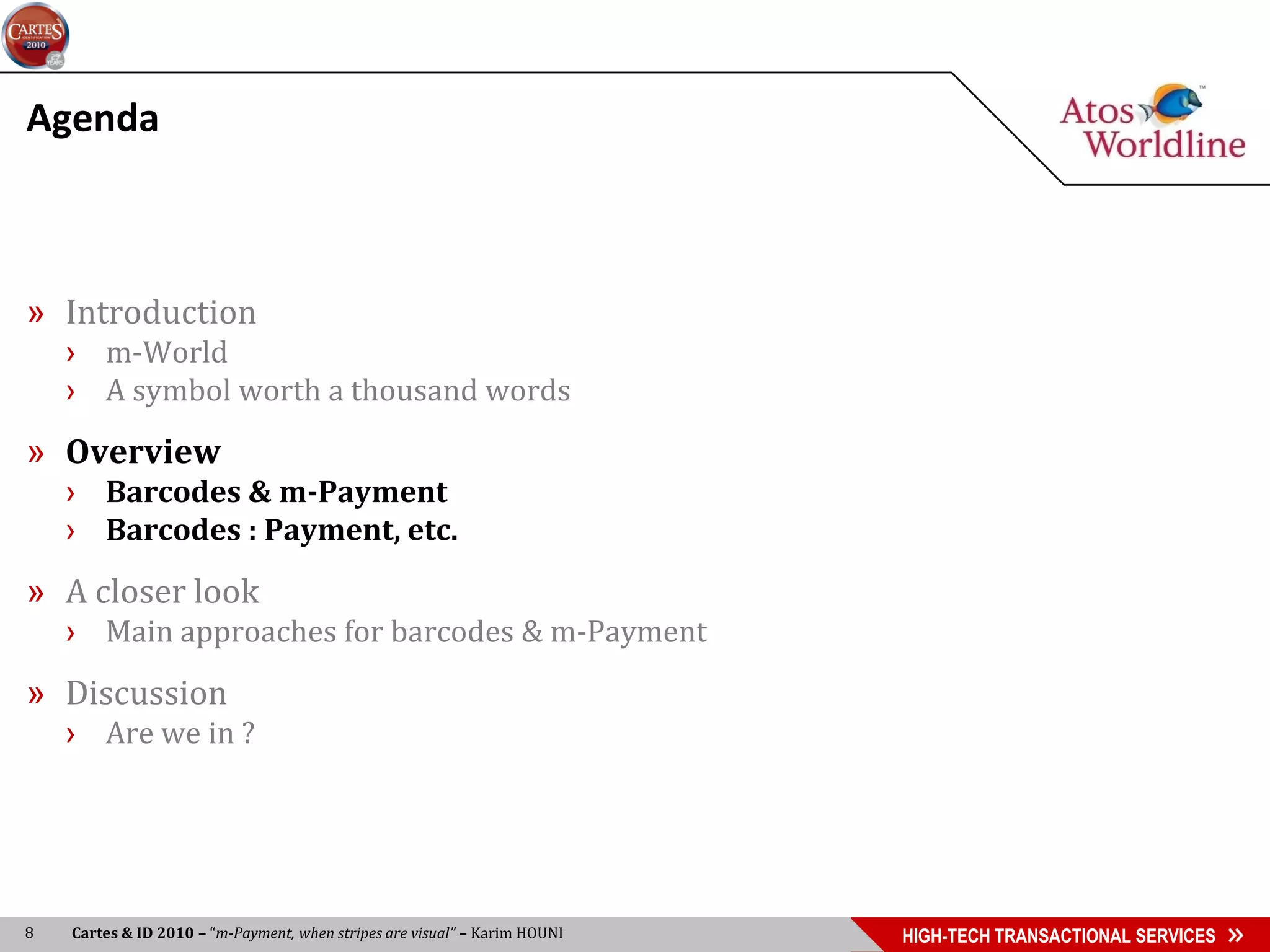 Agenda



» Introduction
    › m-World
    › A symbol worth a thousand words
» Overview
    › Barcodes & m-Payment
    › Barcodes : Payment, etc.
» A closer look
    › Main approaches for barcodes & m-Payment
» Discussion
    › Are we in ?




8   Cartes & ID 2010 – “m-Payment, when stripes are visual” – Karim HOUNI   HIGH-TECH TRANSACTIONAL SERVICES
 