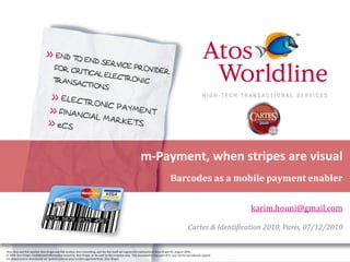 m-Payment, when stripes are visual
                                                                                                                                   Barcodes as a mobile payment enabler


                                                                                                                                                                       karim.houni@gmail.com

                                                                                                                                                 Cartes & Identification 2010, Paris, 07/12/2010

Atos, Atos and fish symbol, Atos Origin and fish symbol, Atos Consulting, and the fish itself are registered trademarks of Atos Origin SA. August 2006
© 2006 Atos Origin. Confidential information owned by Atos Origin, to be used by the recipient only. This document or any part of it, may not be reproduced, copied,
circulated and/or distributed nor quoted without prior written approval from Atos Origin.
 