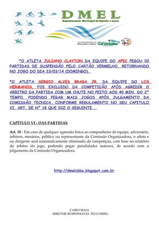 *O ATLETA JULIANO CLAYTON DA EQUIPE DO APEC PEGOU 02
PARTIDAS DE SUSPENSÃO PELO CARTÃO VERMELHO, RETORNANDO
NO JOGO DO DIA 23/03/14 (DOMINGO).
*O ATLETA SERGIO ALVES BRAGA JR. DA EQUIPE DO LOS
HERMANOS, FOI EXCLUIDO DA COMPETIÇÃO APÓS AGREDIR O
ARBITRO DA PARTIDA COM UM CHUTE NO PEITO AOS 40 MIN. DO 2º
TEMPO, PODENDO PEGAR MAIS JOGOS APÓS JULGAMENTO DA
COMISSÃO TECNICA, CONFORME REGULAMENTO NO SEU CAPITULO
VI, ART. DE Nº 18 QUE DIZ O SEGUINTE...
CAPÍTULO VI - DAS PARTIDAS
Art. 18 - Em caso de qualquer agressão física ao companheiro de equipe, adversário,
árbitros, mesários, público ou representante da Comissão Organizadora, o atleta e
ou dirigente será automaticamente eliminado da competição, com base no relatório
do árbitro do jogo, podendo pegar penalidades maiores, de acordo com o
julgamento da Comissão Organizadora.
http://dmelcbba.blogspot.com.br
CAIRO MAIA
DIRETOR RESPONSAVEL PELO DMEL
 