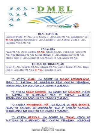 CAIRO MAIA
DIRETOR RESPONSAVEL PELO DMEL
REAL ESPORTE
Cristiano”Pirata”-01 Am, Celso Godoy-01 Am, Daine-02 Am, Wanderson “Vô”-
03 Am, Jefferson Gonçalves-01 Am, Leondas-01 Am, Gabriel Vieira-01 Am,
Leonardo Vieira-01 Am.
TABAJARA
Pedro-02 Am, Diego Cardoso-03 Am, Juliano-02 Am, Wellington Peixoto-01
Am, João Henrique-02 Am, Kleber Marcelo-01 Am, Ricardo Naves-01 Am,
Mayko Túlio-01 Am, Moacir-01 Am, Wesley-01 Am, Aderso-01 Am.
THIAGO REFRIGERAÇÃO
Rafael-01 Am, Eduardo-02 Am, Estevam-02 Am, Gabriel Gomes-01 Am, Tiago
José-01 Am, Alair-02 Am e 01 Vm, Enivalter-01 Am.
*O ATLETA ALAIR DA EQUIPE DO THIAGO REFRIGERAÇÃO,
PEGOU 01 PARTIDA DE SUSPENSÃO PELO CARTÃO VERMELHO,
RETORNANDO NO JOGO DO DIA 22/03/14 (SABADO).
*O ATLETA DIEGO CARDOSO DA EQUIPE DO TABAJARA, PEGOU
01 PARTIDA DE SUSPENSÃO PELO 3º CARTÃO AMARELO,
RETORNANDO NO JOGO DO DIA 22/03/14 (SABADO).
*O ATLETA WANDERSON “VÔ” DA EQUIPE DO REAL ESPORTE,
PEGOU 01 PARTIDA DE SUSPENSÃO PELO 3º CARTÃO AMARELO,
RETORNANDO NO JOGO DO DIA 23/03/14 (SABADO).
*O ATLETA MESSIAS DA EQUIPE DA ITALAC, PEGOU 02
PARTIDAS DE SUSPENSÃO PELO CARTÃO VERMELHO, CONFORME
 
