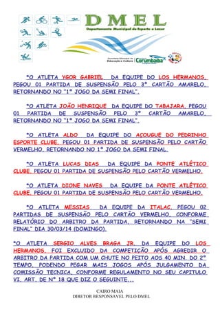 *O ATLETA YGOR GABRIEL DA EQUIPE DO LOS HERMANOS,
PEGOU 01 PARTIDA DE SUSPENSÃO PELO 3º CARTÃO AMARELO,
RETORNANDO NO “1º JOGO DA SEMI FINAL”.
*O ATLETA JOÃO HENRIQUE DA EQUIPE DO TABAJARA, PEGOU
01 PARTIDA DE SUSPENSÃO PELO 3º CARTÃO AMARELO,
RETORNANDO NO “1º JOGO DA SEMI FINAL”.
*O ATLETA ALDO DA EQUIPE DO AÇOUGUE DO PEDRINHO
ESPORTE CLUBE, PEGOU 01 PARTIDA DE SUSPENSÃO PELO CARTÃO
VERMELHO, RETORNANDO NO 1º JOGO DA SEMI FINAL.
*O ATLETA LUCAS DIAS DA EQUIPE DA PONTE ATLÉTICO
CLUBE, PEGOU 01 PARTIDA DE SUSPENSÃO PELO CARTÃO VERMELHO.
*O ATLETA DIONE NAVES DA EQUIPE DA PONTE ATLÉTICO
CLUBE, PEGOU 01 PARTIDA DE SUSPENSÃO PELO CARTÃO VERMELHO.
*O ATLETA MESSIAS DA EQUIPE DA ITALAC, PEGOU 02
PARTIDAS DE SUSPENSÃO PELO CARTÃO VERMELHO, CONFORME
RELATÓRIO DO ARBITRO DA PARTIDA, RETORNANDO NA “SEMI
FINAL” DIA 30/03/14 (DOMINGO).
*O ATLETA SERGIO ALVES BRAGA JR. DA EQUIPE DO LOS
HERMANOS, FOI EXCLUIDO DA COMPETIÇÃO APÓS AGREDIR O
ARBITRO DA PARTIDA COM UM CHUTE NO PEITO AOS 40 MIN. DO 2º
TEMPO, PODENDO PEGAR MAIS JOGOS APÓS JULGAMENTO DA
COMISSÃO TECNICA, CONFORME REGULAMENTO NO SEU CAPITULO
VI, ART. DE Nº 18 QUE DIZ O SEGUINTE...
CAIRO MAIA
DIRETOR RESPONSAVEL PELO DMEL
 