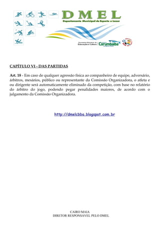 CAPÍTULO VI - DAS PARTIDAS
Art. 18 - Em caso de qualquer agressão física ao companheiro de equipe, adversário,
árbitros, mesários, público ou representante da Comissão Organizadora, o atleta e
ou dirigente será automaticamente eliminado da competição, com base no relatório
do árbitro do jogo, podendo pegar penalidades maiores, de acordo com o
julgamento da Comissão Organizadora.
http://dmelcbba.blogspot.com.br
CAIRO MAIA
DIRETOR RESPONSAVEL PELO DMEL
 