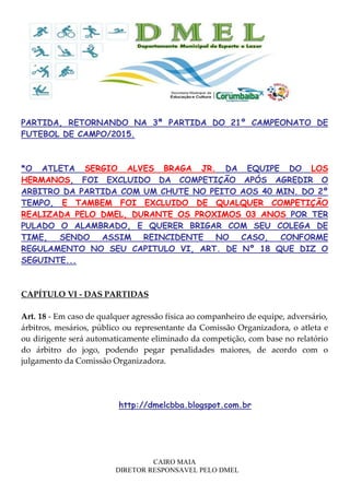CAIRO MAIA
DIRETOR RESPONSAVEL PELO DMEL
PARTIDA, RETORNANDO NA 3ª PARTIDA DO 21º CAMPEONATO DE
FUTEBOL DE CAMPO/2015.
*O ATLETA SERGIO ALVES BRAGA JR. DA EQUIPE DO LOS
HERMANOS, FOI EXCLUIDO DA COMPETIÇÃO APÓS AGREDIR O
ARBITRO DA PARTIDA COM UM CHUTE NO PEITO AOS 40 MIN. DO 2º
TEMPO, E TAMBEM FOI EXCLUIDO DE QUALQUER COMPETIÇÃO
REALIZADA PELO DMEL, DURANTE OS PROXIMOS 03 ANOS POR TER
PULADO O ALAMBRADO, E QUERER BRIGAR COM SEU COLEGA DE
TIME, SENDO ASSIM REINCIDENTE NO CASO, CONFORME
REGULAMENTO NO SEU CAPITULO VI, ART. DE Nº 18 QUE DIZ O
SEGUINTE...
CAPÍTULO VI - DAS PARTIDAS
Art. 18 - Em caso de qualquer agressão física ao companheiro de equipe, adversário,
árbitros, mesários, público ou representante da Comissão Organizadora, o atleta e
ou dirigente será automaticamente eliminado da competição, com base no relatório
do árbitro do jogo, podendo pegar penalidades maiores, de acordo com o
julgamento da Comissão Organizadora.
http://dmelcbba.blogspot.com.br
 