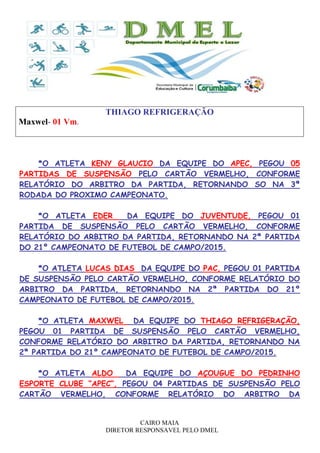 CAIRO MAIA
DIRETOR RESPONSAVEL PELO DMEL
THIAGO REFRIGERAÇÃO
Maxwel- 01 Vm.
*O ATLETA KENY GLAUCIO DA EQUIPE DO APEC, PEGOU 05
PARTIDAS DE SUSPENSÃO PELO CARTÃO VERMELHO, CONFORME
RELATÓRIO DO ARBITRO DA PARTIDA, RETORNANDO SO NA 3ª
RODADA DO PROXIMO CAMPEONATO.
*O ATLETA EDER DA EQUIPE DO JUVENTUDE, PEGOU 01
PARTIDA DE SUSPENSÃO PELO CARTÃO VERMELHO, CONFORME
RELATÓRIO DO ARBITRO DA PARTIDA, RETORNANDO NA 2ª PARTIDA
DO 21º CAMPEONATO DE FUTEBOL DE CAMPO/2015.
*O ATLETA LUCAS DIAS DA EQUIPE DO PAC, PEGOU 01 PARTIDA
DE SUSPENSÃO PELO CARTÃO VERMELHO, CONFORME RELATÓRIO DO
ARBITRO DA PARTIDA, RETORNANDO NA 2ª PARTIDA DO 21º
CAMPEONATO DE FUTEBOL DE CAMPO/2015.
*O ATLETA MAXWEL DA EQUIPE DO THIAGO REFRIGERAÇÃO,
PEGOU 01 PARTIDA DE SUSPENSÃO PELO CARTÃO VERMELHO,
CONFORME RELATÓRIO DO ARBITRO DA PARTIDA, RETORNANDO NA
2ª PARTIDA DO 21º CAMPEONATO DE FUTEBOL DE CAMPO/2015.
*O ATLETA ALDO DA EQUIPE DO AÇOUGUE DO PEDRINHO
ESPORTE CLUBE “APEC”, PEGOU 04 PARTIDAS DE SUSPENSÃO PELO
CARTÃO VERMELHO, CONFORME RELATÓRIO DO ARBITRO DA
 