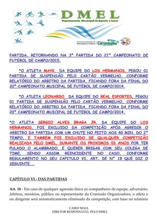 CAIRO MAIA
DIRETOR RESPONSAVEL PELO DMEL
PARTIDA, RETORNANDO NA 3ª PARTIDA DO 21º CAMPEONATO DE
FUTEBOL DE CAMPO/2015.
*O ATLETA MAYK DA EQUIPE DO LOS HERMANOS, PEGOU 01
PARTIDA DE SUSPENSÃO PELO CARTÃO VERMELHO, CONFORME
RELATÓRIO DO ARBITRO DA PARTIDA, FICANDO FORA DA FINAL DO
20º CAMPEONATO MUICIPAL DE FUTEBOL DE CAMPO/2014.
*O ATLETA LEONARDO DA EQUIPE DO REAL ESPORTES, PEGOU
01 PARTIDA DE SUSPENSÃO PELO CARTÃO VERMELHO, CONFORME
RELATÓRIO DO ARBITRO DA PARTIDA, FICANDO FORA DA FINAL DO
20º CAMPEONATO MUICIPAL DE FUTEBOL DE CAMPO/2014.
*O ATLETA SERGIO ALVES BRAGA JR. DA EQUIPE DO LOS
HERMANOS, FOI EXCLUIDO DA COMPETIÇÃO APÓS AGREDIR O
ARBITRO DA PARTIDA COM UM CHUTE NO PEITO AOS 40 MIN. DO 2º
TEMPO, E TAMBEM FOI EXCLUIDO DE QUALQUER COMPETIÇÃO
REALIZADA PELO DMEL, DURANTE OS PROXIMOS 03 ANOS POR TER
PULADO O ALAMBRADO, E QUERER BRIGAR COM SEU COLEGA DE
TIME, SENDO ASSIM REINCIDENTE NO CASO, CONFORME
REGULAMENTO NO SEU CAPITULO VI, ART. DE Nº 18 QUE DIZ O
SEGUINTE...
CAPÍTULO VI - DAS PARTIDAS
Art. 18 - Em caso de qualquer agressão física ao companheiro de equipe, adversário,
árbitros, mesários, público ou representante da Comissão Organizadora, o atleta e
ou dirigente será automaticamente eliminado da competição, com base no relatório
 