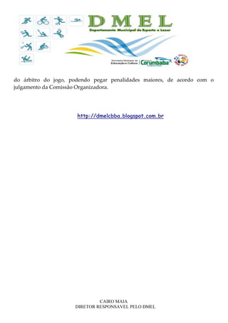 CAIRO MAIA
DIRETOR RESPONSAVEL PELO DMEL
do árbitro do jogo, podendo pegar penalidades maiores, de acordo com o
julgamento da Comissão Organizadora.
http://dmelcbba.blogspot.com.br
 