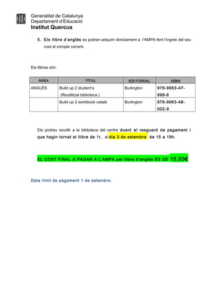 Generalitat de Catalunya
Departament d’Educació
Institut Quercus
5. Els llibre d’anglès es podran adquirir directament a l’AMPA fent l’ingrés del seu
cost al compte corrent.
Els llibres són:
ÀREA TÍTOL EDITORIAL ISBN
ANGLÈS Build up 2 student’s
(Reutilitzat biblioteca )
Burlington 978-9963-47-
998-6
Build up 2 workbook català Burlington 978-9963-48-
002-9
Els podreu recollir a la biblioteca del centre duent el resguard de pagament i
que hagin tornat el llibre de 1r, el dia 3 de setembre de 15 a 19h.
EL COST FINAL A PAGAR A L’AMPA pel llibre d’anglès ÉS DE 15,00€
Data límit de pagament 1 de setembre.
 
