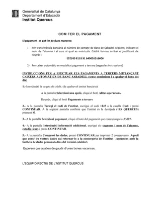 Generalitat de Catalunya
Departament d’Educació
Institut Quercus
COM FER EL PAGAMENT
El pagament es pot fer de dues maneres:
1- Per transferència bancària al número de compte de Banc de Sabadell següent, indicant el
nom de l’alumne i el curs al qual es matricula. Caldrà fer-nos arribar el justificant de
l’ingrés :
ES2100 8118 91 640001016606
2- Per caixer automàtic en modalitat pagament a tercers (vegeu les instruccions)
INSTRUCCIONS PER A EFECTUAR ELS PAGAMENTS A TERCERS MITJANÇANT
CAIXERS AUTOMÀTICS DE BANC SABADELL (sense comissions i a qualsevol hora del
dia)
1.- Introdueixi la targeta de crèdit. (de qualsevol entitat bancària)
A la pantalla Seleccioni una opció, cliqui el botó Altres operacions.
Després, cliqui el botó Pagaments a tercers
2.- A la pantalla Teclegi el codi de l'entitat, escrigui el codi 1247 a la casella Codi i premi
CONTINUAR. A la següent pantalla confirmi que l'entitat és la desitjada (IES QUERCUS)
prement SÍ.
3.- A la pantalla Seleccioni pagament, cliqui el botó del pagament que correspongui a AMPA
4.- A la pantalla Introdueixi informació addicional, escrigui els cognoms i nom de l’alumne,
estudis i curs i premi CONTINUAR.
5.- A la pantalla Comprovi les dades, premi CONTINUAR per imprimir 2 comprovants. Aquell
que conté les vostres dades cal retornar-lo a la consergeria de l'institut juntament amb la
butlleta de dades personals dins del termini establert.
Esperem que acabeu de gaudir d’unes bones vacances.
L’EQUIP DIRECTIU DE L’NSTITUT QUERCUS
 