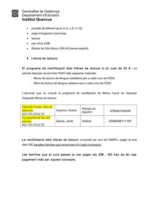 Generalitat de Catalunya
Departament d’Educació
Institut Quercus
• pinzells de diferent gruix (n.4, n.8 i n.12)
• pega d’enganxar (resinosa)
• tisores
• pen drive USB
• llibreta de fulls blancs DIN A5 (sense espiral)
4. Llibres de lectura:
El programa de reutilització dels llibres de lectura té un cost de 25 € i us
permet disposar durant tota l’ESO dels següents materials:
. llibres de lectura de llengua castellana per a cada curs de l’ESO
. llibre de lectura de llengua catalana per a cada curs de l’ESO
L’alumnat que no s’aculli al programa de reutilització de llibres haurà de disposar
d’aquests llibres de lectura:
Detectiu Conan. Sota la
màscara
REUTILITZACIÓ
Aoyama, Gosho
Planeta de
Agostini 9788467459999
La mansión de las mil
puertas
REUTILITZACIÓ
Sierra, Jordi Oxford 9788498111187
La reutilització dels llibres de lectura comporta ser soci de l’AMPA i pagar el cost
dels 25€ aquelles famílies que encara no s’hi hagin incorporat .
Les famílies que el curs passat ja van pagar els 25€ , NO han de fer cap
pagament més per aquest concepte.
 