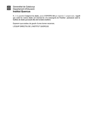 Generalitat de Catalunya
Departament d’Educació
Institut Quercus
5.- A la pantalla Comprovi les dades, premi CONTINUAR per imprimir 2 comprovants. Aquell
que conté les vostres dades cal retornar-lo a la consergeria de l'institut juntament amb la
butlleta de dades personals dins del termini establert.
Esperem que acabeu de gaudir d’unes bones vacances.
L’EQUIP DIRECTIU DE L’INSTITUT QUERCUS
 