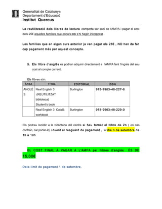 Generalitat de Catalunya
Departament d’Educació
Institut Quercus
La reutilització dels llibres de lectura comporta ser soci de l’AMPA i pagar el cost
dels 25€ aquelles famílies que encara no s’hi hagin incorporat .
Les famílies que en algun curs anterior ja van pagar els 25€ , NO han de fer
cap pagament més per aquest concepte.
5. Els llibre d’anglès es podran adquirir directament a l’AMPA fent l’ingrés del seu
cost al compte corrent.
Els llibres són:
ÀREA TÍTOL EDITORIAL ISBN
ANGLÈ
S
Real English 3
(REUTILITZAT
biblioteca)
Student’s book
Burlington 978-9963-48-227-6
Real English 3 Català
workbook
Burlington 978-9963-48-229-0
Els podreu recollir a la biblioteca del centre si heu tornat el llibre de 2n ( en cas
contrari, cal portar-lo) i duent el resguard de pagament , el dia 3 de setembre de
15 a 19h
EL COST FINAL A PAGAR A L’AMPA pel llibres d’anglès ÉS DE
15,00€
Data límit de pagament 1 de setembre.
 