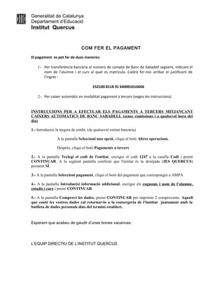 Generalitat de Catalunya
Departament d’Educació
Institut Quercus
COM FER EL PAGAMENT
El pagament es pot fer de dues maneres:
1- Per transferència bancària al número de compte de Banc de Sabadell següent, indicant el
nom de l’alumne i el curs al qual es matricula. Caldrà fer-nos arribar el justificant de
l’ingrés :
ES2100 8118 91 640001016606
2- Per caixer automàtic en modalitat pagament a tercers (vegeu les instruccions)
INSTRUCCIONS PER A EFECTUAR ELS PAGAMENTS A TERCERS MITJANÇANT
CAIXERS AUTOMÀTICS DE BANC SABADELL (sense comissions i a qualsevol hora del
dia)
1.- Introdueixi la targeta de crèdit. (de qualsevol entitat bancària)
A la pantalla Seleccioni una opció, cliqui el botó Altres operacions.
Després, cliqui el botó Pagaments a tercers
2.- A la pantalla Teclegi el codi de l'entitat, escrigui el codi 1247 a la casella Codi i premi
CONTINUAR. A la següent pantalla confirmi que l'entitat és la desitjada (IES QUERCUS)
prement SÍ.
3.- A la pantalla Seleccioni pagament, cliqui el botó del pagament que correspongui a AMPA
4.- A la pantalla Introdueixi informació addicional, escrigui els cognoms i nom de l’alumne,
estudis i curs i premi CONTINUAR.
5.- A la pantalla Comprovi les dades, premi CONTINUAR per imprimir 2 comprovants. Aquell
que conté les vostres dades cal retornar-lo a la consergeria de l'institut juntament amb la
butlleta de dades personals dins del termini establert.
Esperem que acabeu de gaudir d’unes bones vacances.
L’EQUIP DIRECTIU DE L’INSTITUT QUERCUS
 