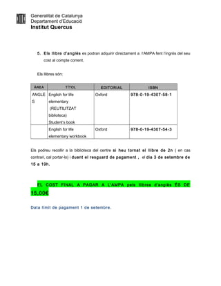 Generalitat de Catalunya
Departament d’Educació
Institut Quercus
5. Els llibre d’anglès es podran adquirir directament a l’AMPA fent l’ingrés del seu
cost al compte corrent.
Els llibres són:
ÀREA TÍTOL EDITORIAL ISBN
ANGLÈ
S
Englich for life
elementary
(REUTILITZAT
biblioteca)
Student’s book
Oxford 978-0-19-4307-58-1
English for life
elementary workbook
Oxford 978-0-19-4307-54-3
Els podreu recollir a la biblioteca del centre si heu tornat el llibre de 2n ( en cas
contrari, cal portar-lo) i duent el resguard de pagament , el dia 3 de setembre de
15 a 19h.
EL COST FINAL A PAGAR A L’AMPA pels llibres d’anglès ÉS DE
15,00€
Data límit de pagament 1 de setembre.
 
