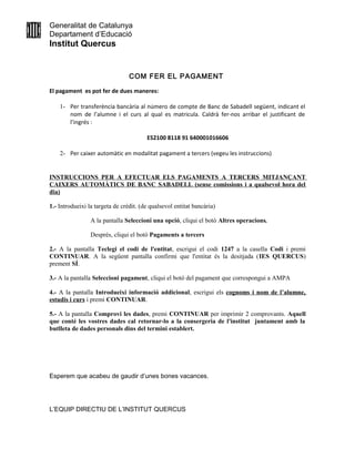 Generalitat de Catalunya
Departament d’Educació
Institut Quercus
COM FER EL PAGAMENT
El pagament es pot fer de dues maneres:
1- Per transferència bancària al número de compte de Banc de Sabadell següent, indicant el
nom de l’alumne i el curs al qual es matricula. Caldrà fer-nos arribar el justificant de
l’ingrés :
ES2100 8118 91 640001016606
2- Per caixer automàtic en modalitat pagament a tercers (vegeu les instruccions)
INSTRUCCIONS PER A EFECTUAR ELS PAGAMENTS A TERCERS MITJANÇANT
CAIXERS AUTOMÀTICS DE BANC SABADELL (sense comissions i a qualsevol hora del
dia)
1.- Introdueixi la targeta de crèdit. (de qualsevol entitat bancària)
A la pantalla Seleccioni una opció, cliqui el botó Altres operacions.
Després, cliqui el botó Pagaments a tercers
2.- A la pantalla Teclegi el codi de l'entitat, escrigui el codi 1247 a la casella Codi i premi
CONTINUAR. A la següent pantalla confirmi que l'entitat és la desitjada (IES QUERCUS)
prement SÍ.
3.- A la pantalla Seleccioni pagament, cliqui el botó del pagament que correspongui a AMPA
4.- A la pantalla Introdueixi informació addicional, escrigui els cognoms i nom de l’alumne,
estudis i curs i premi CONTINUAR.
5.- A la pantalla Comprovi les dades, premi CONTINUAR per imprimir 2 comprovants. Aquell
que conté les vostres dades cal retornar-lo a la consergeria de l'institut juntament amb la
butlleta de dades personals dins del termini establert.
Esperem que acabeu de gaudir d’unes bones vacances.
L’EQUIP DIRECTIU DE L’INSTITUT QUERCUS
 