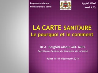 Dr A. Belghiti Alaoui MD. MPH.
Secrétaire Général du Ministère de la Santé
Rabat 18-19 décembre 2014
‫المغربية‬ ‫المملكة‬
‫الصحة‬ ‫وزارة‬
Royaume du Maroc
Ministère de la santé
 